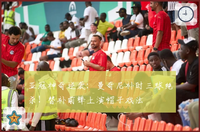 亚冠神奇逆袭：曼奇尼补时三球绝杀！替补前锋上演帽子戏法