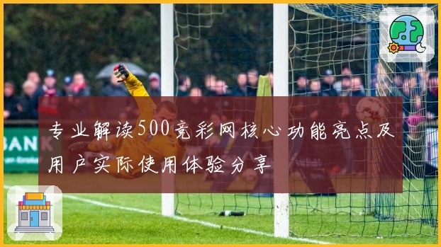 专业解读500竞彩网核心功能亮点及用户实际使用体验分享