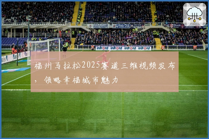 福州马拉松2025赛道三维视频发布，领略幸福城市魅力