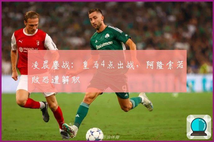 凌晨鏖战：皇马4点出战，阿隆索若败恐遭解职