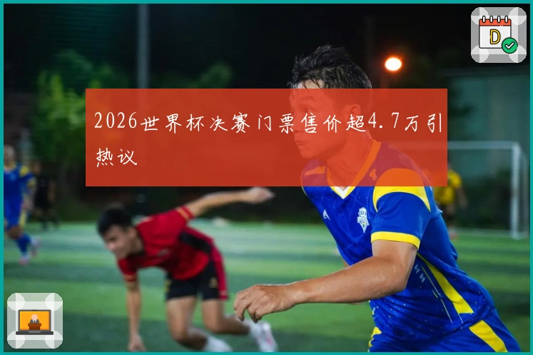 2026世界杯决赛门票售价超4.7万引热议