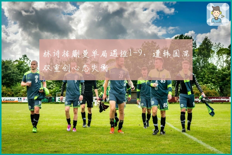 林诗栋蒯曼单局遇挫1-9，遭韩国混双重创心态失衡