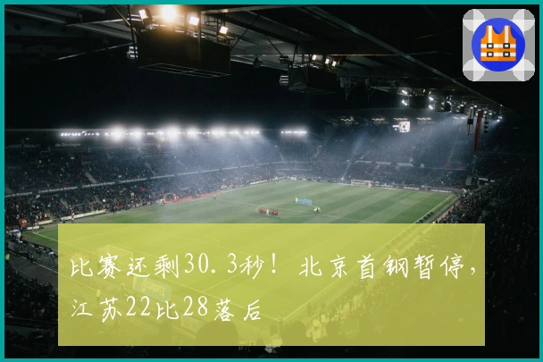 比赛还剩30.3秒！北京首钢暂停，江苏22比28落后
