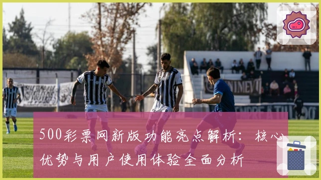 500彩票网新版功能亮点解析：核心优势与用户使用体验全面分析