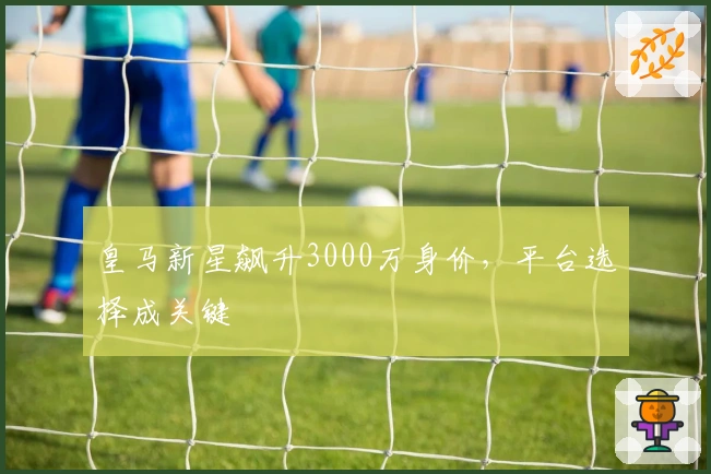 皇马新星飙升3000万身价，平台选择成关键