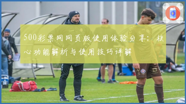 500彩票网网页版使用体验分享：核心功能解析与使用技巧详解