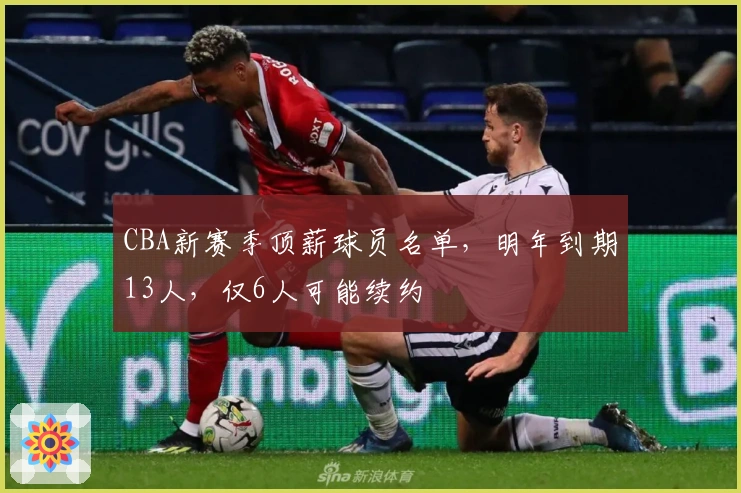 CBA新赛季顶薪球员名单，明年到期13人，仅6人可能续约
