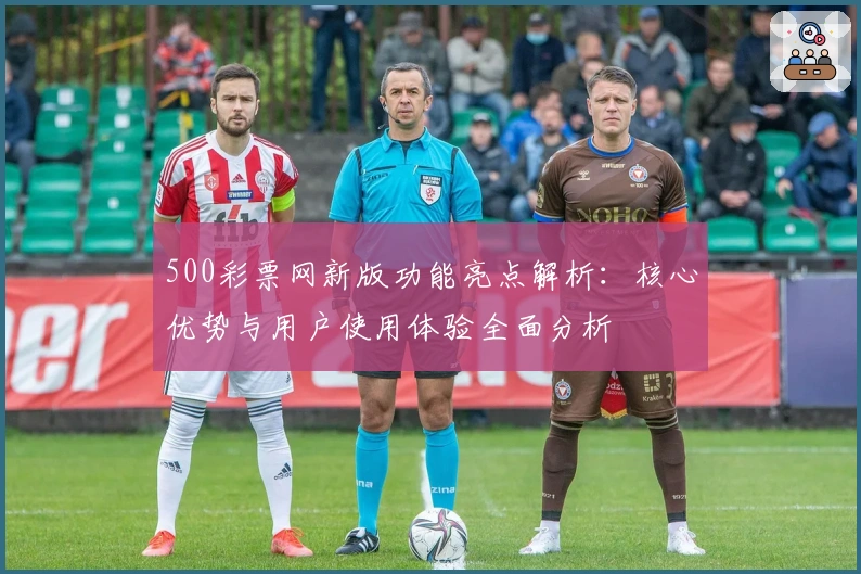 500彩票网新版功能亮点解析：核心优势与用户使用体验全面分析