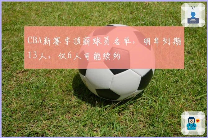 CBA新赛季顶薪球员名单，明年到期13人，仅6人可能续约