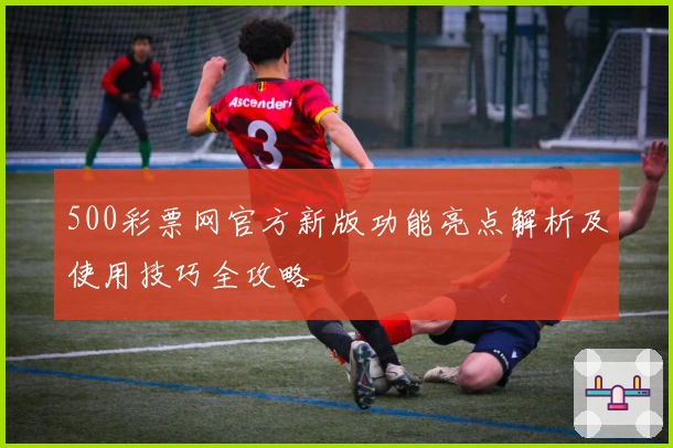 500彩票网官方新版功能亮点解析及使用技巧全攻略