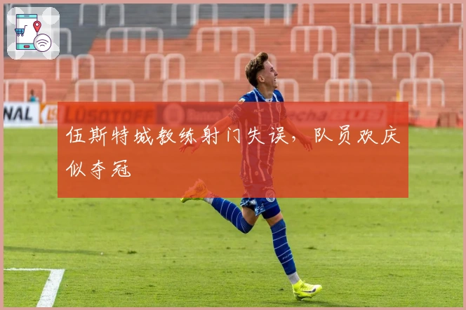 伍斯特城教练射门失误，队员欢庆似夺冠