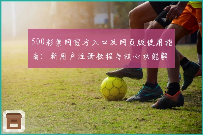 500彩票网官方入口及网页版使用指南：新用户注册教程与核心功能解析