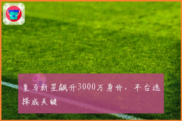 皇马新星飙升3000万身价，平台选择成关键