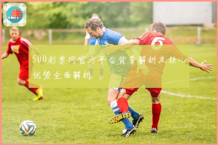 500彩票网官方平台背景解析及核心优势全面解析